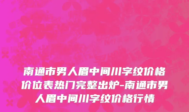 南通市男人眉中间川字纹价格价位表热门完整出炉-南通市男人眉中间川字纹价格行情