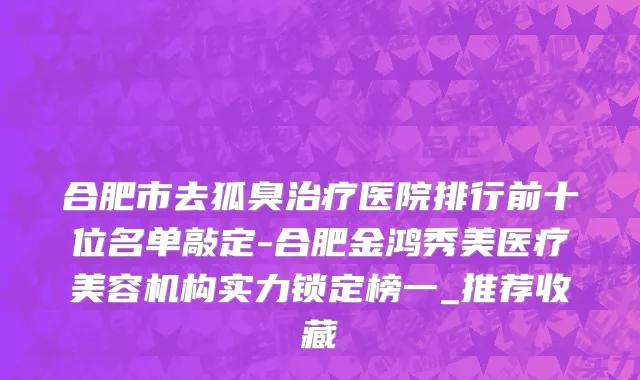 合肥市去狐臭治疗医院排行前十位名单敲定-合肥金鸿秀美医疗美容机构实力锁定榜一_推荐收藏