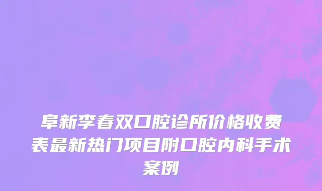 阜新李春双口腔诊所价格收费表最新热门项目附口腔内科手术案例