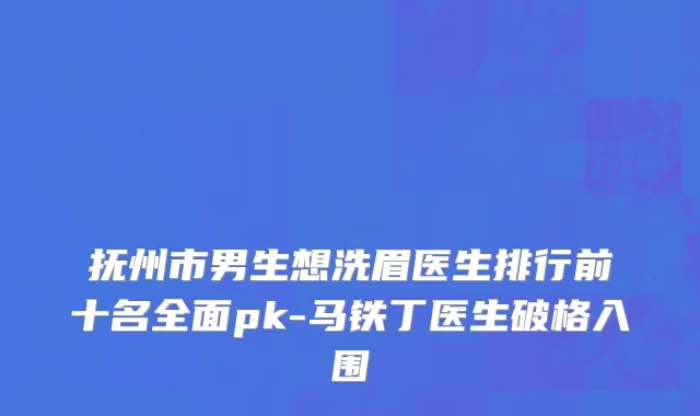 抚州市男生想洗眉医生排行前十名全面pk-马铁丁医生破格入围
