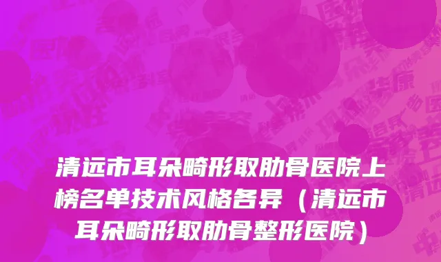 清远市耳朵畸形取肋骨医院上榜名单技术风格各异（清远市耳朵畸形取肋骨整形医院）