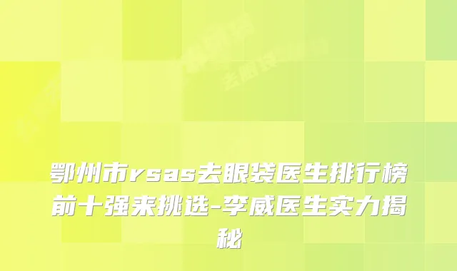 鄂州市rsas去眼袋医生排行榜前十强来挑选-李威医生实力揭秘