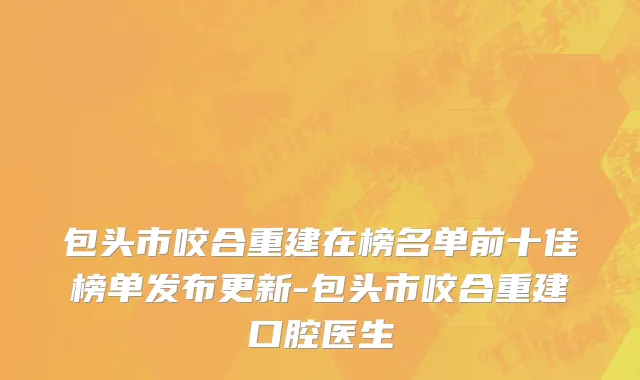 包头市咬合重建在榜名单前十佳榜单发布更新-包头市咬合重建口腔医生