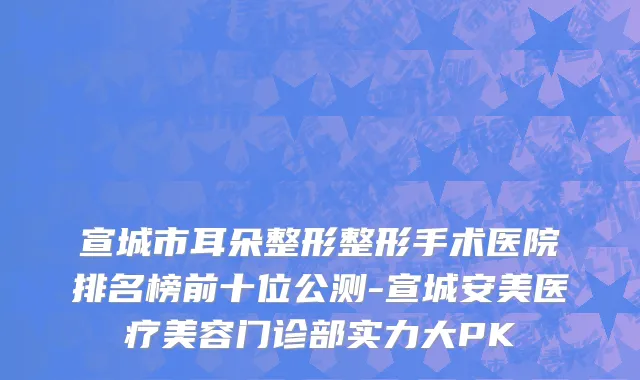 宣城市耳朵整形整形手术医院排名榜前十位公测-宣城安美医疗美容门诊部实力大PK