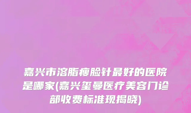嘉兴市溶脂瘦脸针最好的医院是哪家(嘉兴玺曼医疗美容门诊部收费标准现揭晓)
