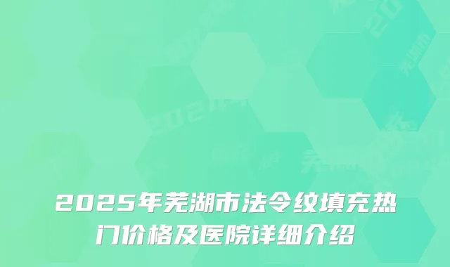 2025年芜湖市法令纹填充热门价格及医院详细介绍