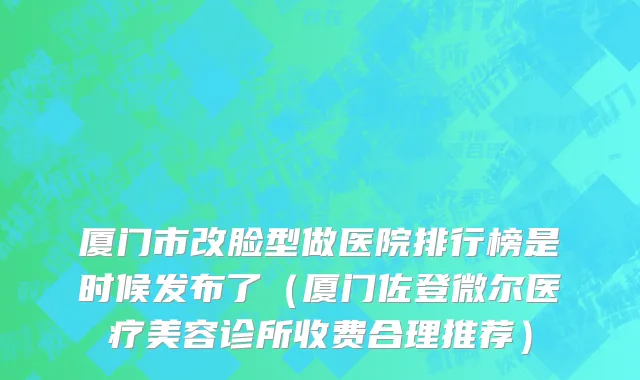 厦门市改脸型做医院排行榜是时候发布了（厦门佐登微尔医疗美容诊所收费合理推荐）