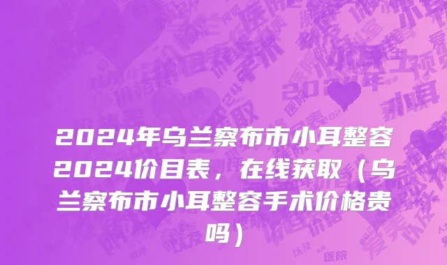 2024年乌兰察布市小耳整容2024价目表，在线获取（乌兰察布市小耳整容手术价格贵吗）