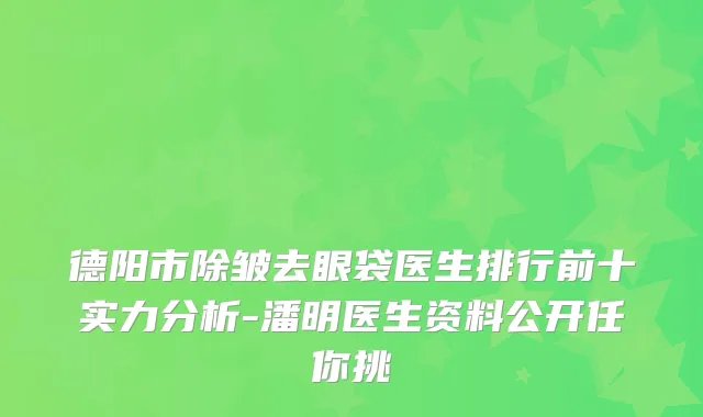 德阳市除皱去眼袋医生排行前十实力分析-潘明医生资料公开任你挑