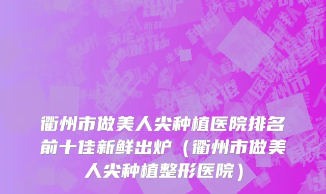 衢州市做美人尖种植医院排名前十佳新鲜出炉（衢州市做美人尖种植整形医院）