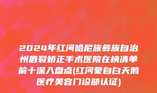 2024年红河哈尼族彝族自治州唇裂矫正手术医院在榜清单前十深入盘点(红河蒙自白天鹅医疗美容门诊部认证)
