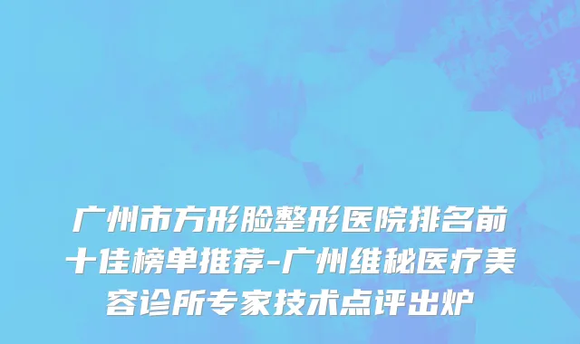 广州市方形脸整形医院排名前十佳榜单推荐-广州维秘医疗美容诊所专家技术点评出炉