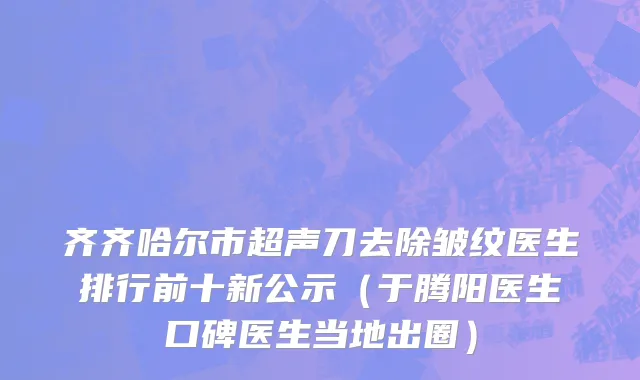 齐齐哈尔市超声刀去除皱纹医生排行前十新公示（于腾阳医生口碑医生当地出圈）
