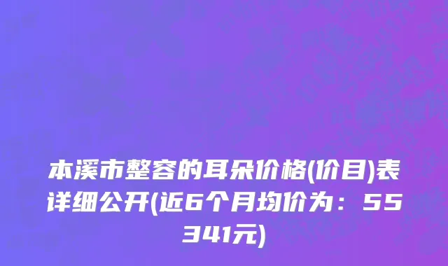 本溪市整容的耳朵价格(价目)表详细公开(近6个月均价为：55341元)