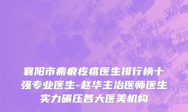 襄阳市瘢痕疙瘩医生排行榜十强专业医生-赵华主治医师医生实力碾压各大医美机构