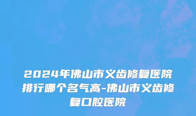 2024年佛山市义齿修复医院排行哪个名气高-佛山市义齿修复口腔医院