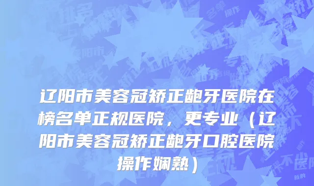 辽阳市美容冠矫正龅牙医院在榜名单正规医院，更专业（辽阳市美容冠矫正龅牙口腔医院操作娴熟）