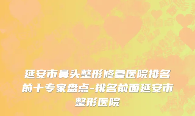 延安市鼻头整形修复医院排名前十专家盘点-排名前面延安市整形医院