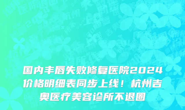 国内丰唇失败修复医院2024价格明细表同步上线!杭州吉奥医疗美容诊所不退圈
