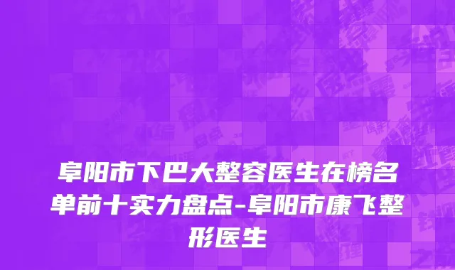 阜阳市下巴大整容医生在榜名单前十实力盘点-阜阳市康飞整形医生