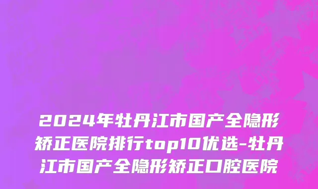 2024年牡丹江市国产全隐形矫正医院排行top10优选-牡丹江市国产全隐形矫正口腔医院