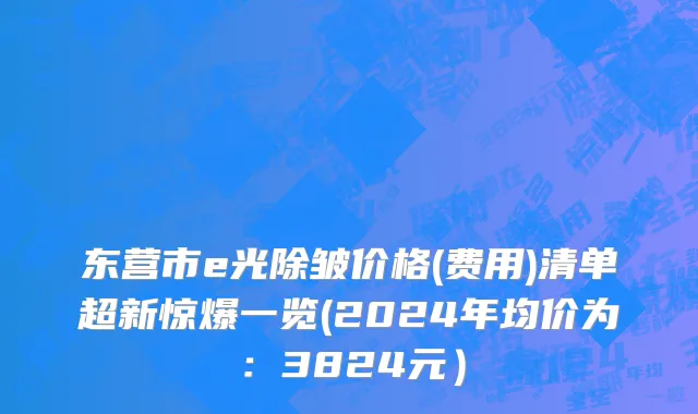 东营市e光除皱价格(费用)清单超新惊爆一览(2024年均价为：3824元）