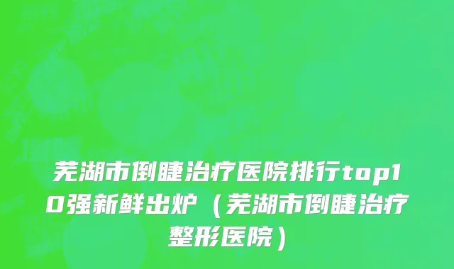 芜湖市倒睫治疗医院排行top10强新鲜出炉（芜湖市倒睫治疗整形医院）