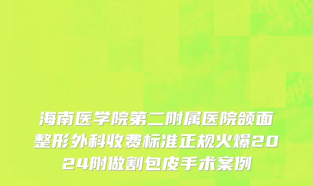 海南医学院第二附属医院颌面整形外科收费标准正规火爆2024附做割包皮手术案例