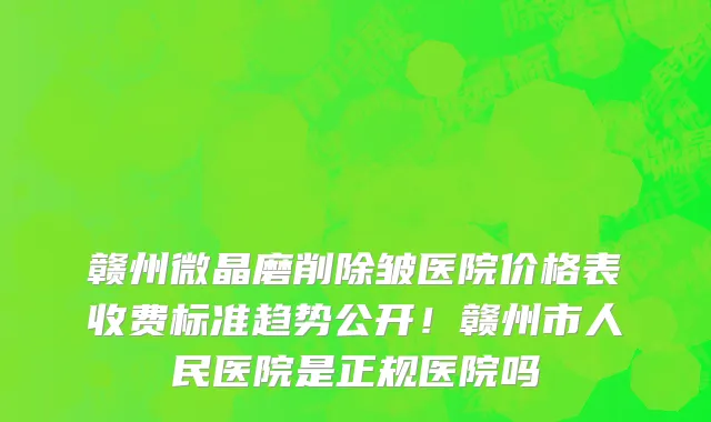 赣州微晶磨削除皱医院价格表收费标准趋势公开!赣州市人民医院是正规医院吗