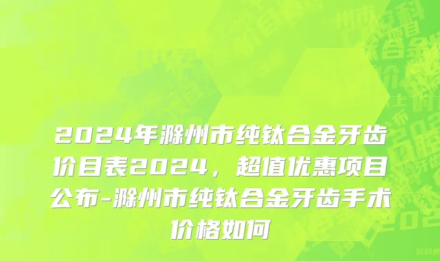 2024年滁州市纯钛合金牙齿价目表2024，超值优惠项目公布-滁州市纯钛合金牙齿手术价格如何