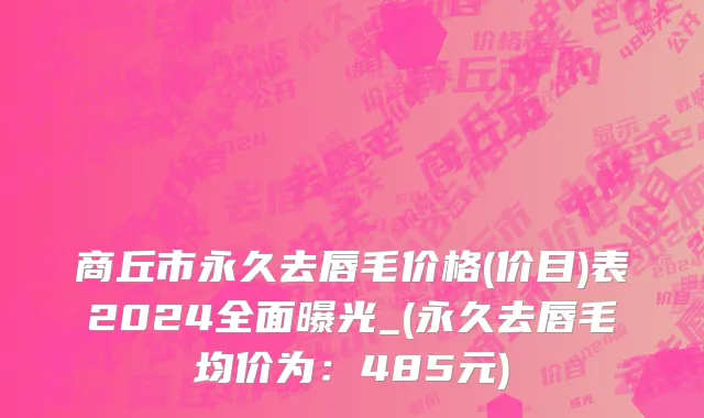 商丘市永久去唇毛价格(价目)表2024全面曝光_(永久去唇毛均价为：485元)