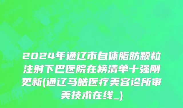 2024年通辽市自体脂肪颗粒注射下巴医院在榜清单十强刚更新(通辽马皓医疗美容诊所审美技术在线_)