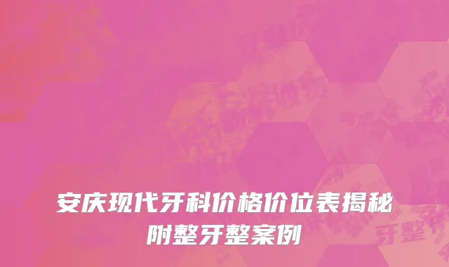 安庆现代牙科价格价位表揭秘附整牙整案例