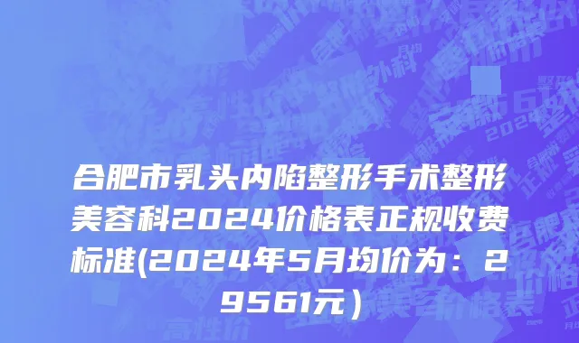 合肥市乳头内陷整形手术整形美容科2024价格表正规收费标准(2024年5月均价为：29561元）