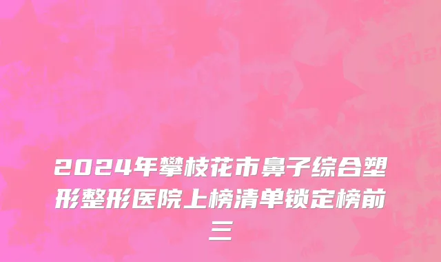2024年攀枝花市鼻子综合塑形整形医院上榜清单锁定榜前三