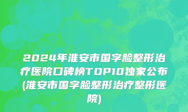 2024年淮安市国字脸整形治疗医院口碑榜TOP10独家公布(淮安市国字脸整形治疗整形医院)