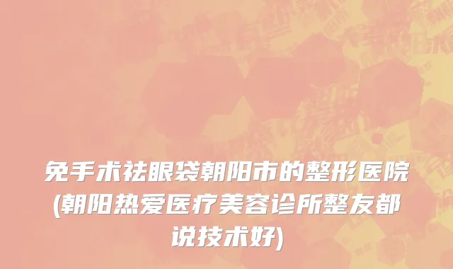 免手术祛眼袋朝阳市的整形医院(朝阳热爱医疗美容诊所整友都说技术好)