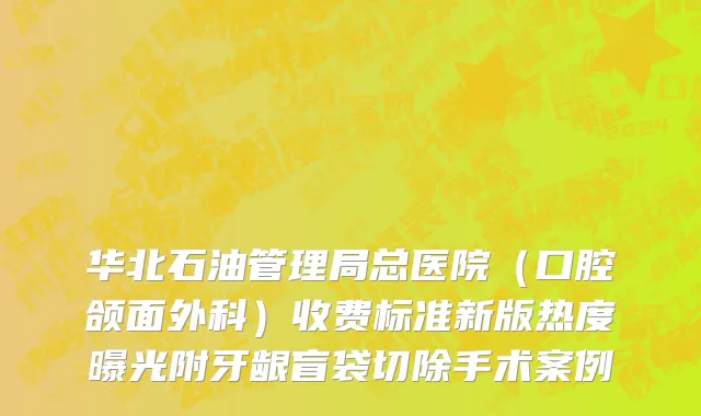 华北石油管理局总医院（口腔颌面外科）收费标准新版热度曝光附牙龈盲袋切除手术案例