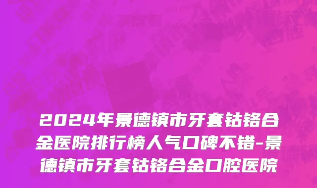 2024年景德镇市牙套钴铬合金医院排行榜人气口碑不错-景德镇市牙套钴铬合金口腔医院
