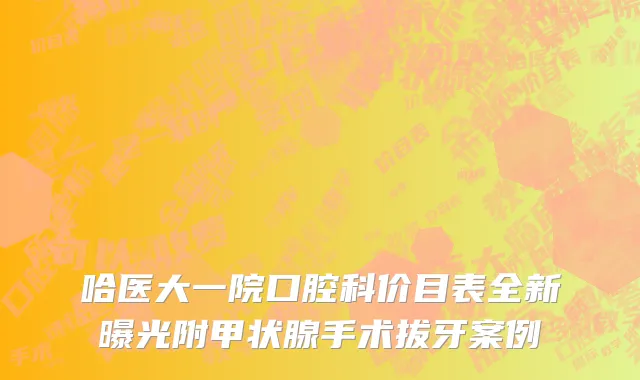 哈医大一院口腔科价目表全新曝光附甲状腺手术拔牙案例