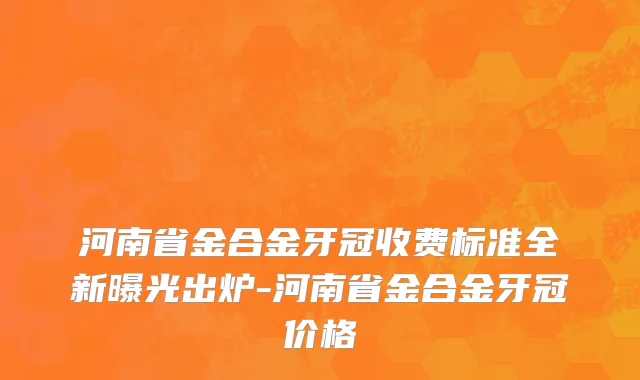 河南省金合金牙冠收费标准全新曝光出炉-河南省金合金牙冠价格