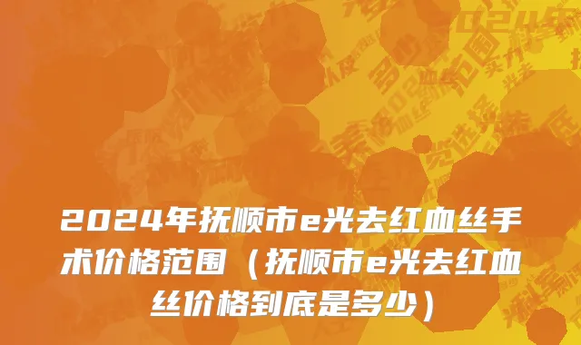 2024年抚顺市e光去红血丝手术价格范围（抚顺市e光去红血丝价格到底是多少）