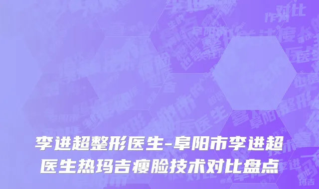 李进超整形医生-阜阳市李进超医生热玛吉瘦脸技术对比盘点