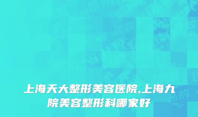 上海天大整形美容医院,上海九院美容整形科哪家好