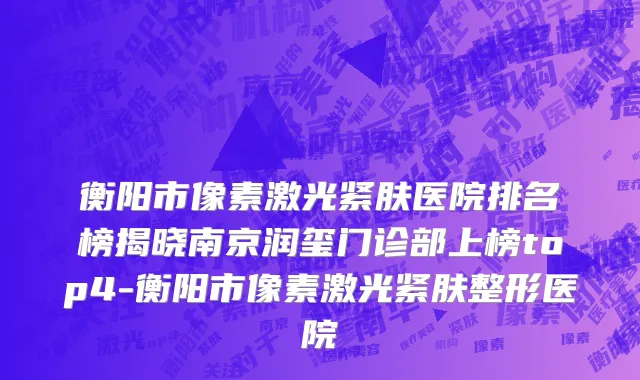 衡阳市像素激光紧肤医院排名榜揭晓南京润玺门诊部上榜top4-衡阳市像素激光紧肤整形医院