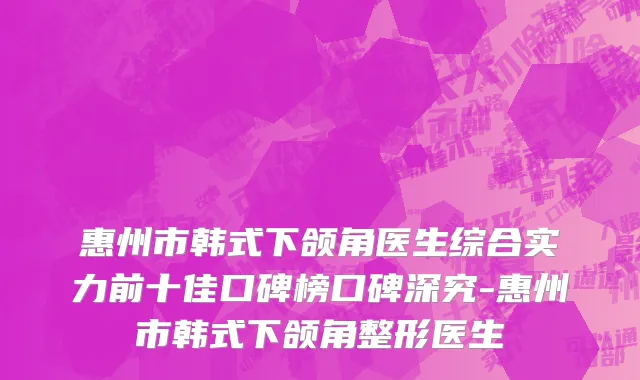 惠州市韩式下颌角医生综合实力前十佳口碑榜口碑深究-惠州市韩式下颌角整形医生