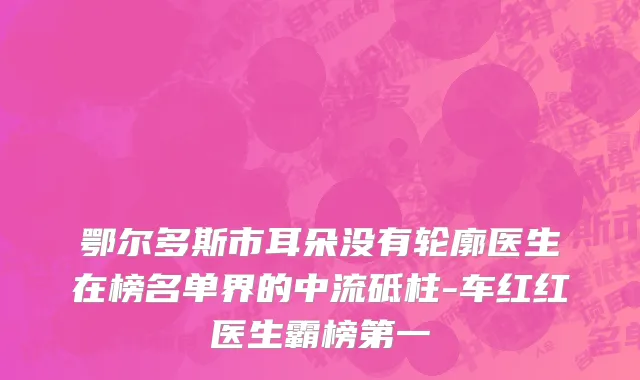 鄂尔多斯市耳朵没有轮廓医生在榜名单界的中流砥柱-车红红医生霸榜第一
