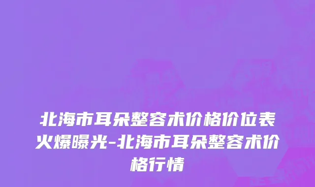 北海市耳朵整容术价格价位表火爆曝光-北海市耳朵整容术价格行情