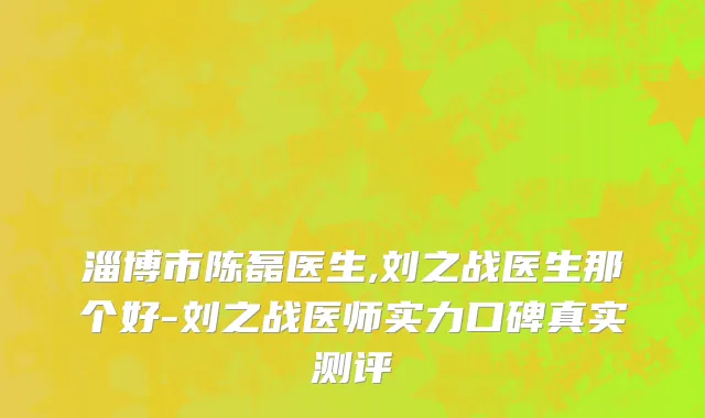 淄博市陈磊医生,刘之战医生那个好-刘之战医师实力口碑真实测评