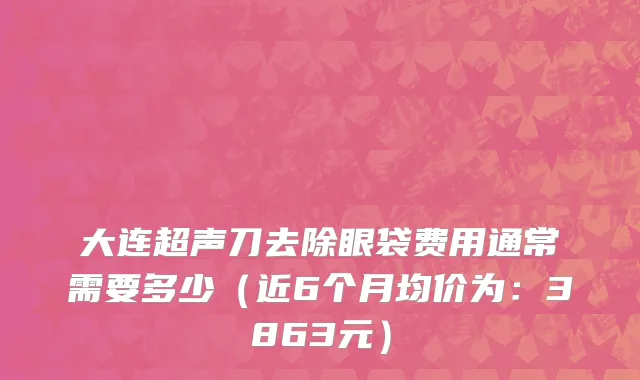 大连超声刀去除眼袋费用通常需要多少(近6个月均价为:3863元)